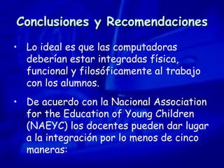 Conclusiones y Recomendaciones Lo ideal es que las computadoras deberían estar integradas física, funcional y filosóficamente al trabajo con los alumnos.  De acuerdo con la Nacional Association for the Education of Young Children (NAEYC) los docentes pueden dar lugar a la integración por lo menos de cinco maneras: 