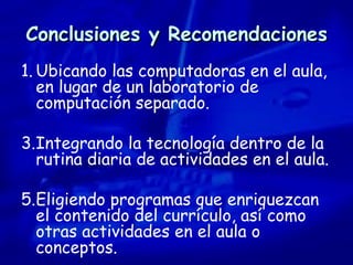 Conclusiones y Recomendaciones Ubicando las computadoras en el aula, en lugar de un laboratorio de computación separado. Integrando la tecnología dentro de la rutina diaria de actividades en el aula.  Eligiendo programas que enriquezcan el contenido del currículo, así como otras actividades en el aula o conceptos.  