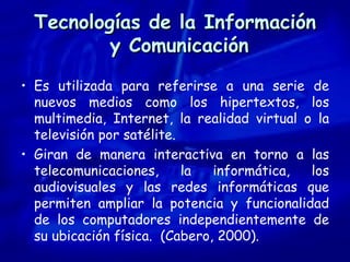 Tecnologías de la Información  y Comunicación Es utilizada para referirse a una serie de nuevos medios como los hipertextos, los multimedia, Internet, la realidad virtual o la televisión por satélite. Giran de manera interactiva en torno a las telecomunicaciones, la informática, los audiovisuales y las redes informáticas que permiten ampliar la potencia y funcionalidad de los computadores independientemente de su ubicación física.  (Cabero, 2000). 