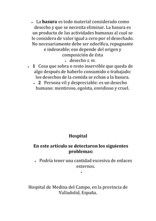  La basura es todo material considerado como
desecho y que se necesita eliminar. La basura es
un producto de las actividades humanas al cual se
le considera de valor igual a cero por el desechado.
No necesariamente debe ser odorífica, repugnante
e indeseable; eso depende del origen y
composición de ésta
 desecho s. m.
 1 Cosa que sobra o resto inservible que queda de
algo después de haberlo consumido o trabajado:
los desechos de la comida se echan a la basura.
 2 Persona vil y despreciable: es un desecho
humano: mentiroso, egoísta, envidioso y cruel.
Hospital
En este artículo se detectaron los siguientes
problemas:
 Podría tener una cantidad excesiva de enlaces
externos.

Hospital de Medina del Campo, en la provincia de
Valladolid, España.
 