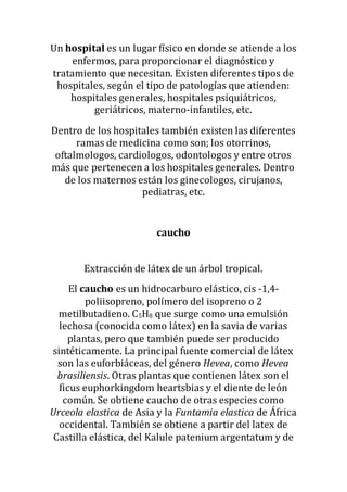 Un hospital es un lugar físico en donde se atiende a los
enfermos, para proporcionar el diagnóstico y
tratamiento que necesitan. Existen diferentes tipos de
hospitales, según el tipo de patologías que atienden:
hospitales generales, hospitales psiquiátricos,
geriátricos, materno-infantiles, etc.
Dentro de los hospitales también existen las diferentes
ramas de medicina como son; los otorrinos,
oftalmologos, cardiologos, odontologos y entre otros
más que pertenecen a los hospitales generales. Dentro
de los maternos están los ginecologos, cirujanos,
pediatras, etc.
caucho
Extracción de látex de un árbol tropical.
El caucho es un hidrocarburo elástico, cis -1,4-
poliisopreno, polímero del isopreno o 2
metilbutadieno. C5H8 que surge como una emulsión
lechosa (conocida como látex) en la savia de varias
plantas, pero que también puede ser producido
sintéticamente. La principal fuente comercial de látex
son las euforbiáceas, del género Hevea, como Hevea
brasiliensis. Otras plantas que contienen látex son el
ficus euphorkingdom heartsbias y el diente de león
común. Se obtiene caucho de otras especies como
Urceola elastica de Asia y la Funtamia elastica de África
occidental. También se obtiene a partir del latex de
Castilla elástica, del Kalule patenium argentatum y de
 