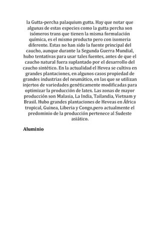 la Gutta-percha palaquium gutta. Hay que notar que
algunas de estas especies como la gutta percha son
isómeros trans que tienen la misma formulación
química, es el mismo producto pero con isomeria
diferente. Estas no han sido la fuente principal del
caucho, aunque durante la Segunda Guerra Mundial,
hubo tentativas para usar tales fuentes, antes de que el
caucho natural fuera suplantado por el desarrollo del
caucho sintético. En la actualidad el Hevea se cultiva en
grandes plantaciones, en algunos casos propiedad de
grandes industrias del neumático, en las que se utilizan
injertos de variedades genéticamente modificadas para
optimizar la producción de latex. Las zonas de mayor
producción son Malasia, La India, Tailandia, Vietnam y
Brasil. Hubo grandes plantaciones de Heveas en África
tropical, Guinea, Liberia y Congo,pero actualmente el
predominio de la producción pertenece al Sudeste
asiático.
Aluminio
 