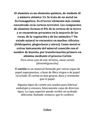 El aluminio es un elemento químico, de símbolo Al
y número atómico 13. Se trata de un metal no
ferromagnético. Es el tercer elemento más común
encontrado en la corteza terrestre. Los compuestos
de aluminio forman el 8% de la corteza de la tierra
y se encuentran presentes en la mayoría de las
rocas, de la vegetación y de los animales.[1] En
estado natural se encuentra en muchos silicatos
(feldespatos, plagioclasas y micas). Como metal se
extrae únicamente del mineral conocido con el
nombre de bauxita, por transformación primero en
alúmina mediante el proceso Cartón
Para otros usos de este término, véase cartón
(desambiguación).
El cartón es un material formado por varias capas de
papel superpuestas, a base de fibra virgen o de papel
reciclado. El cartón es más grueso, duro y resistente
que el papel.
Algunos tipos de cartón son usados para fabricar
embalajes y envases, básicamente cajas de diversos
tipos. La capa superior puede recibir un acabado
diferente, llamado «estuco» que le confiere
Cobre
 