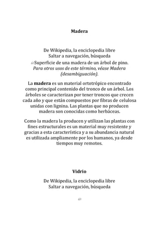 Madera
De Wikipedia, la enciclopedia libre
Saltar a navegación, búsqueda
Superficie de una madera de un árbol de pino.
Para otros usos de este término, véase Madera
(desambiguación).
La madera es un material ortotrópico encontrado
como principal contenido del tronco de un árbol. Los
árboles se caracterizan por tener troncos que crecen
cada año y que están compuestos por fibras de celulosa
unidas con lignina. Las plantas que no producen
madera son conocidas como herbáceas.
Como la madera la producen y utilizan las plantas con
fines estructurales es un material muy resistente y
gracias a esta característica y a su abundancia natural
es utilizada ampliamente por los humanos, ya desde
tiempos muy remotos.
Vidrio
De Wikipedia, la enciclopedia libre
Saltar a navegación, búsqueda
 