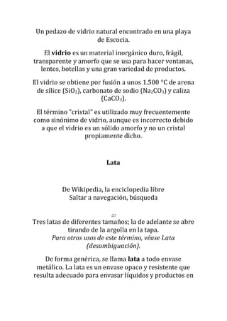 Un pedazo de vidrio natural encontrado en una playa
de Escocia.
El vidrio es un material inorgánico duro, frágil,
transparente y amorfo que se usa para hacer ventanas,
lentes, botellas y una gran variedad de productos.
El vidrio se obtiene por fusión a unos 1.500 °C de arena
de sílice (SiO2), carbonato de sodio (Na2CO3) y caliza
(CaCO3).
El término "cristal" es utilizado muy frecuentemente
como sinónimo de vidrio, aunque es incorrecto debido
a que el vidrio es un sólido amorfo y no un cristal
propiamente dicho.
Lata
De Wikipedia, la enciclopedia libre
Saltar a navegación, búsqueda
Tres latas de diferentes tamaños; la de adelante se abre
tirando de la argolla en la tapa.
Para otros usos de este término, véase Lata
(desambiguación).
De forma genérica, se llama lata a todo envase
metálico. La lata es un envase opaco y resistente que
resulta adecuado para envasar líquidos y productos en
 