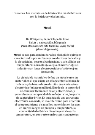 conserva. Los materiales de fabricación más habituales
son la hojalata y el aluminio.
Metal
De Wikipedia, la enciclopedia libre
Saltar a navegación, búsqueda
Para otros usos de este término, véase Metal
(desambiguación).
Metal se usa para denominar a los elementos químicos
caracterizados por ser buenos conductores del calor y
la electricidad, poseen alta densidad, y son sólidos en
temperaturas normales (excepto el mercurio); sus
sales forman iones electropositivos (cationes) en
disolución.
La ciencia de materiales define un metal como un
material en el que existe un solape entre la banda de
valencia y la banda de conducción en su estructura
electrónica (enlace metálico). Esto le da la capacidad
de conducir fácilmente calor y electricidad, y
generalmente la capacidad de reflejar la luz, lo que le
da su peculiar brillo. En ausencia de una estructura
electrónica conocida, se usa el término para describir
el comportamiento de aquellos materiales en los que,
en ciertos rangos de presión y temperatura, la
conductividad eléctrica disminuye al elevar la
temperatura, en contraste con los semiconductores.
 