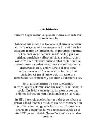 reseña histórica :
Nuestro hogar común , el planeta Tierra, esta cada vez
mas amenazado.
Sabemos que desde que Eva arrojo el primer corazón
de manzana, comenzaron a aparecer los residuos, los
cuales no fueron de fundamental importancia mientras
los hombres vivían como tribus nómades, pues los
residuos quedaban y ellos cambiaban de lugar , pero
comenzó a ser relevante cuando estas poblaciones se
convirtieron en sedentarias , pues sus residuos eran
depositados en su entorno. Pero el problema
verdadero apareció cuando se conformaron las
ciudades, ya que el numero de habitantes se
incremento sobre manera y por ende sus desperdicios.
En algunas ciudades de Europa estudios
antropológicos determinaron que mas de la mitad de la
población de las ciudades habían muerto por una
enfermedad que transmitían las pulgas de las ratas.
En EE.UU se creía que los fuertes dolores de cabeza se
debían a los diferentes residuos que se encontraban en
las calles y que las aguas de las alcantarillas estaban
altamente contaminadas y es entonces cuando en el
año 1896 , a la ciudad de Nueva York sufre un cambio
positivo.
 