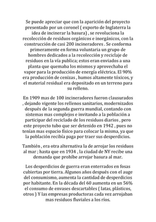 Se puede apreciar que con la aparición del proyecto
presentado por un coronel ( exporto de Inglaterra la
idea de incinerar la basura) , se revoluciona la
recolección de residuos orgánicos e inorgánicos, con la
construcción de casi 200 incineradores . Se conforma
primeramente en forma voluntaria un grupo de
hombres dedicados a la recolección y reciclaje de
residuos en la vía publica; estos eran enviados a una
planta que quemaba los mismos y aprovechaba el
vapor para la producción de energía eléctrica. El 90%
era producción de cenizas , humos altamente tóxicos, y
el material residual era depositado en un terreno para
su relleno.
En 1909 mas de 100 incineradores fueron clausurados
, dejando vigente los rellenos sanitarios, modernizados
después de la segunda guerra mundial, contando con
sistemas mas complejos e invitando a la población a
participar del reciclado de los residuos diarios , pero
este proyecto tubo que ser detenido en 1942 , pues no
tenían mas espacio físico para colocar la misma, ya que
la población recibía paga por traer sus desperdicios.
También , era otra alternativa la de arrojar los residuos
al mar ; hasta que en 1934 , la ciudad de NY recibe una
demanda que prohíbe arrojar basura al mar.
Los desperdicios de guerra eran enterrados en fosas
cubiertas por tierra. Algunos años después con el auge
del consumismo, aumenta la cantidad de desperdicios
por habitante. En la década del 60 aumenta en un 56%
el consumo de envases descartables ( latas, plásticos,
otros ) Y las empresas productoras cada vez arrojaban
mas residuos fluviales a los ríos.
 