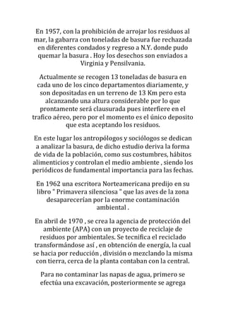 En 1957, con la prohibición de arrojar los residuos al
mar, la gabarra con toneladas de basura fue rechazada
en diferentes condados y regreso a N.Y. donde pudo
quemar la basura . Hoy los desechos son enviados a
Virginia y Pensilvania.
Actualmente se recogen 13 toneladas de basura en
cada uno de los cinco departamentos diariamente, y
son depositadas en un terreno de 13 Km pero esta
alcanzando una altura considerable por lo que
prontamente será clausurada pues interfiere en el
trafico aéreo, pero por el momento es el único deposito
que esta aceptando los residuos.
En este lugar los antropólogos y sociólogos se dedican
a analizar la basura, de dicho estudio deriva la forma
de vida de la población, como sus costumbres, hábitos
alimenticios y controlan el medio ambiente , siendo los
periódicos de fundamental importancia para las fechas.
En 1962 una escritora Norteamericana predijo en su
libro " Primavera silenciosa " que las aves de la zona
desaparecerían por la enorme contaminación
ambiental .
En abril de 1970 , se crea la agencia de protección del
ambiente (APA) con un proyecto de reciclaje de
residuos por ambientales. Se tecnifica el reciclado
transformándose así , en obtención de energía, la cual
se hacia por reducción , división o mezclando la misma
con tierra, cerca de la planta contaban con la central.
Para no contaminar las napas de agua, primero se
efectúa una excavación, posteriormente se agrega
 