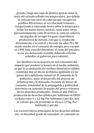 granito, luego una capa de plástico grueso como la
suela del calzado sellado con temperatura , por debajo
se colocan una serie de cañerías que recogen las
posibles filtraciones, se va colocando la basura ,
compactando y colocando tierra sobre la misma para
evitar los malos olores, moscas, ratas, entre otros.
Aproximadamente cada 20 metros se colocan cañerías
encargadas de recoger los gases anaeróbicos
productores de metano, este gas es conducido
directamente a la central y durante los años 70 y 80
ayudo mucho en el consumo de energía, pero cuando
en 1990 baja considerablemente el costo del petróleo
ya no era demasiado rentable debiendo solicitar
subsidios al gobierno para subsistir.
Los Hombres en su mayoría no son concientes del
impacto que produce la basura en el medio ambiente,
ya que la acumulación de residuos domésticos sólidos
constituye hoy en día un problema agobiante en los
países del capitalismo industrial. El aumento de la
población , junto al desarrollo del proceso de
urbanización y la demanda creciente de bienes de
consumo, intensidad de la propaganda y publicidad,
determina un aumento incesante del peso y volumen
de los desechos producidos . Hasta el año 1945 la
producción de desechos sólidos por habitante en EEUU
oscilaba entre 1 y 1,2 Kg. Por habitante y por día. Hoy
se calcula que ese promedio se elevo a 2,5 kg. Por
habitante y por día.
Las características principales de los desechos sólidos
son : la densidad, grado de humedad , el contenido en
 