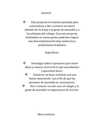 General.
Este proyecto lo tenemos pensado para
concientizar y dar a conocer un nuevo
método de reciclaje a la gente de marinilla y a
los alumnos del colegio. Con este proyecto
teniéndolo en varias partes podrimos lograr
una descontaminación muy numerosa y
ayudaríamos al planeta.
Específicos.
Investigar sobre el proyecto para tener
ideas y conocer acerca de lo que necesitamos
y queremos hacer.
Construir un buen artefacto con una
buena innovación con el fin de que las
personas de marinilla se concienticen.
Dar a conocer en este caso al colegio y la
gente de marinilla la importancia de reciclar.
Marco teórico.
 