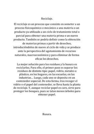 Reciclaje.
El reciclaje es un proceso que consiste en someter a un
proceso fisicoquímico o mecánico a una materia o un
producto ya utilizado a un ciclo de tratamiento total o
parcial para obtener una materia prima o un nuevo
producto. También se podría definir como la obtención
de materias primas a partir de desechos,
introduciéndolos de nuevo al ciclo de vida y se produce
ante la perspectiva del agotamiento de recursos
naturales, macroeconómico y para eliminar de forma
eficaz los desechos.
La mejor solución para los residuos y la basura es
reciclarlos. Para ello, el primer paso es separar los
residuos de distinto tipo: papel, vidrio, metales o
plástico, en los hogares, en las escuelas, en las
industrias… Luego, cada uno se deposita en un
contenedor especial. De esta forma, tras recoger el
vidrio o el papel del contenedor, se lleva hasta la planta
de reciclaje. Y, aunque reciclar papel es caro, sirve para
proteger los bosques, pues se talan menos árboles para
obtener papel.
Basura.
 
