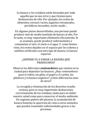 La basura y los residuos están formados por todo
aquello que no nos sirve y que tiramos para
deshacernos de ello. Por ejemplo, los restos de
alimentos, envases vacíos, juguetes estropeados,
periódicos atrasados, aceite usado…
En algunos países desarrollados, una persona puede
producir más de media tonelada de basura al año. Por
lo tanto, es muy importante eliminarla eficazmente. Si
se acumula, puede producir enfermedades y
contaminar el aire, el suelo o el agua. Y, como hemos
visto, los restos dejados en el espacio por los cohetes y
satélites artificiales son otro tipo de basura, la basura
espacial.
¿ADÓNDE VA A PARAR LA BASURA QUE
PRODUCIMOS?
Observa los diferentes contenedores que existen en tu
ciudad para depositar las basuras. ¿Hay contenedores
para el vidrio, las pilas, el papel y el cartón, los
plásticos y la basura orgánica? ¿Cómo diferencias unos
de otros?
La recogida y eliminación de los desechos resulta
costosa; pero es muy importante deshacernos
correctamente de los residuos, tanto para no dañar
nuestra salud como para conservar el medio ambiente.
En regiones pobres del planeta, la acumulación de
basura fomenta la aparición de ratas u otros animales
que pueden transmitir enfermedades graves a las
personas.
 