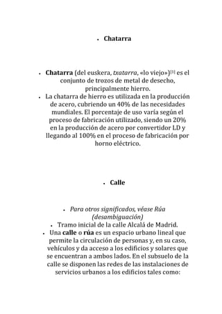  Chatarra
 Chatarra (del euskera, txatarra, «lo viejo»)[1] es el
conjunto de trozos de metal de desecho,
principalmente hierro.
 La chatarra de hierro es utilizada en la producción
de acero, cubriendo un 40% de las necesidades
mundiales. El porcentaje de uso varía según el
proceso de fabricación utilizado, siendo un 20%
en la producción de acero por convertidor LD y
llegando al 100% en el proceso de fabricación por
horno eléctrico.
 Calle
 Para otros significados, véase Rúa
(desambiguación)
 Tramo inicial de la calle Alcalá de Madrid.
 Una calle o rúa es un espacio urbano lineal que
permite la circulación de personas y, en su caso,
vehículos y da acceso a los edificios y solares que
se encuentran a ambos lados. En el subsuelo de la
calle se disponen las redes de las instalaciones de
servicios urbanos a los edificios tales como:
 