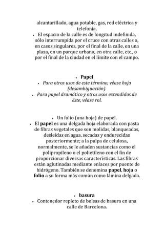 alcantarillado, agua potable, gas, red eléctrica y
telefonía.
 El espacio de la calle es de longitud indefinida,
sólo interrumpida por el cruce con otras calles o,
en casos singulares, por el final de la calle, en una
plaza, en un parque urbano, en otra calle, etc., o
por el final de la ciudad en el límite con el campo.
 Papel
 Para otros usos de este término, véase hoja
(desambiguación).
 Para papel dramático y otros usos extendidos de
éste, véase rol.
 Un folio (una hoja) de papel.
 El papel es una delgada hoja elaborada con pasta
de fibras vegetales que son molidas, blanqueadas,
desleídas en agua, secadas y endurecidas
posteriormente; a la pulpa de celulosa,
normalmente, se le añaden sustancias como el
polipropileno o el polietileno con el fin de
proporcionar diversas características. Las fibras
están aglutinadas mediante enlaces por puente de
hidrógeno. También se denomina papel, hoja o
folio a su forma más común como lámina delgada.
 basura
 Contenedor repleto de bolsas de basura en una
calle de Barcelona.
 