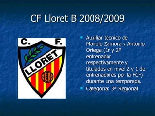 CF Lloret B 2008/2009 Auxiliar técnico de Manolo Zamora y Antonio Ortega (1r y 2º entrenador respectivamente y titulados en nivel 2 y 1 de entrenadores por la FCF) durante una temporada. Categoría: 3ª Regional 