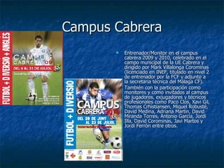 Campus Cabrera Entrenador/Monitor en el campus cabrera 2009 y 2010, celebrado en el campo municipal de la UE Cabrera y dirigido por Mark Villalonga Corominas (licenciado en INEF, titulado en nivel 2 de entrenador por la FCF y adjunto a la secretaria técnica del Málaga CF). También con la participación como monitores y como invitados al campus  de jugadores, exjugadores y técnicos profesionales como Paco Clos, Xavi Gil, Thomas Crhistiansen, Miquel Robusté, David Medina, Adriana Martin, David Miranda Torres, Antonio Garcia, Jordi Illa, David Corominas, Javi Martos y Jordi Ferrón entre otros. 
