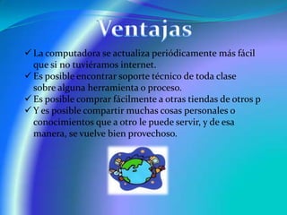  La computadora se actualiza periódicamente más fácil
que si no tuviéramos internet.
 Es posible encontrar soporte técnico de toda clase
sobre alguna herramienta o proceso.
 Es posible comprar fácilmente a otras tiendas de otros p
 Y es posible compartir muchas cosas personales o
conocimientos que a otro le puede servir, y de esa
manera, se vuelve bien provechoso.

 