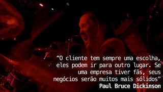 ! 
! 
“O cliente tem sempre uma escolha, 
eles podem ir para outro lugar. Se 
uma empresa tiver fãs, seus 
negócios serão muitos mais sólidos” 
Paul Bruce Dickinson 
 