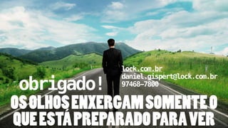 lock.com.br 
daniel.gispert@lock.com.br 
97468-7800 
! obrigado! 
OS OLHOS ENXERGAM SOMENTE O 
QUE ESTÁ PREPARADO PARA VER 
