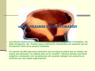 10. MANEJARSE CON EL CORAZÓN10. MANEJARSE CON EL CORAZÓN
 Los efectos destructivos de la moral miserable, los trabajadores intimidados, los
jefes arrogantes, etc. Pueden pasar totalmente inadvertidos por aquellos que se
encuentran fuera de la escena inmediata.
 Un estudio de 250 ejecutivos demostró que la mayoría sentía que su trabajo les
exigía que aplicaran “su cabeza pero no su corazón”. Muchos sentían que tener
empatía o compasión con las personas con quienes trabajan los colocaría en
conflicto con sus metas organizativas.
 