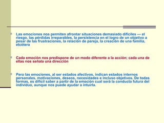  Las emociones nos permiten afrontar situaciones demasiado difíciles — el
riesgo, las pérdidas irreparables, la persistencia en el logro de un objetivo a
pesar de las frustraciones, la relación de pareja, la creación de una familia,
etcétera
 Cada emoción nos predispone de un modo diferente a la acción; cada una de
ellas nos señala una dirección
 Pero las emociones, al ser estados afectivos, indican estados internos
personales, motivaciones, deseos, necesidades e incluso objetivos. De todas
formas, es difícil saber a partir de la emoción cual será la conducta futura del
individuo, aunque nos puede ayudar a intuirla.
 