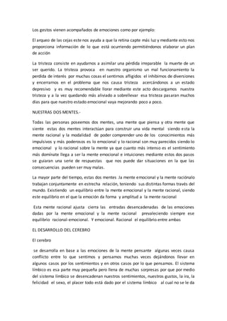 Los gestos vienen acompañados de emociones como por ejemplo:
El arqueo de las cejas este nos ayuda a que la retina capte más luz y mediante esto nos
proporciona información de lo que está ocurriendo permitiéndonos elaborar un plan
de acción
La tristeza consiste en ayudarnos a asimilar una pérdida irreparable la muerte de un
ser querido. La tristeza provoca en nuestro organismo un mal funcionamiento la
perdida de interés por muchas cosas el sentirnos afligidos el inhibirnos de diversiones
y encerrarnos en el problema que nos causa tristeza acercándonos a un estado
depresivo y es muy recomendable llorar mediante este acto descargamos nuestra
tristeza y a la vez quedando más aliviado a sobrellevar esa tristeza pasaran muchos
días para que nuestro estado emocional vaya mejorando poco a poco.
NUESTRAS DOS MENTES.-
Todas las personas poseemos dos mentes, una mente que piensa y otra mente que
siente estas dos mentes interactúan para construir una vida mental siendo esta la
mente racional y la modalidad de poder comprender uno de los conocimientos más
impulsivos y más poderosos es lo emocional y lo racional son muy parecidos siendo lo
emocional y lo racional sobre la mente ya que cuanto más intenso es el sentimiento
más domínate llega a ser la mente emocional e intuiciones mediante estos dos pasos
se guiaran una serie de respuestas que nos puede dar situaciones en la que las
consecuencias pueden ser muy malas.
La mayor parte del tiempo, estas dos mentes .la mente emocional y la mente raciónalo
trabajan conjuntamente en estrecha relación, teniendo sus distintas formas través del
mundo. Existiendo un equilibrio entre la mente emocional y la mente racional, siendo
este equilibrio en el que la emoción da forma y amplitud a la mente racional
Esta mente racional ajusta cierra las entradas desencadenadas de las emociones
dadas por la mente emocional y la mente racional prevaleciendo siempre ese
equilibrio racional-emocional. Y emocional. Racional el equilibrio entre ambas
EL DESARROLLO DEL CEREBRO
El cerebro
se desarrolla en base a las emociones de la mente pensante algunas veces causa
conflicto entre lo que sentimos y pensamos muchas veces dejándonos llevar en
algunos casos por los sentimientos y en otros casos por lo que pensamos. El sistema
límbico es esa parte muy pequeña pero llena de muchas sorpresas por que por medio
del sistema límbico se desencadenan nuestros sentimientos, nuestros gustos, la ira, la
felicidad el sexo, el placer todo está dado por el sistema límbico al cual no se le da
 