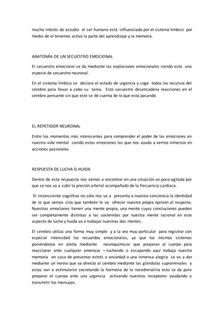 mucho interés de estudio el ser humano está influenciado por el sistema límbico por
medio de el tenemos activa la parte del aprendizaje y la memoria.
ANATOMÍA DE UN SECUESTRO EMOCIONAL
El secuestro emocional se da mediante las explosiones emocionales siendo esta una
especie de secuestro neuronal.
En el sistema límbico se declara el estado de urgencia y coge todos los recursos del
cerebro para llevar a cabo su tarea. Este secuestro desencadena reacciones en el
cerebro pensante sin que este se dé cuenta de lo que está pasando
EL REPETIDOR NEURONAL
Entre los momentos más interesantes para comprender el poder de las emociones en
nuestra vida mental siendo estas emociones las que nos ayuda a vernos inmersos en
acciones pasionales
RESPUESTA DE LUCHA O HUIDA
Dentro de esta respuesta nos vamos a encontrar en una situación un poco agitada por
que se nos va a subir la presión arterial acompañado de la frecuencia cardiaca.
El inconsciente cognitivo no sólo nos va a presenta a nuestra conciencia la identidad
de lo que vemos sino que también le va ofrecer nuestra propia opinión al respecto.
Nuestras emociones tienen una mente propia, una mente cuyas conclusiones pueden
ser completamente distintas a las sostenidas por nuestra mente racional en este
aspecto de lucha y huida va a trabajar nuestras dos mentes.
El cerebro utiliza una forma muy simple y a la vez muy particular para registrar con
especial intensidad los recuerdos emocionales, ya que los mismos sistemas
poniéndonos en alerta mediante neuroquímicos que preparan al cuerpo para
reaccionar ante cualquier amenaza —luchando o escapando aquí trabaja nuestra
memoria en caso de presentar estrés o ansiedad o una inmensa alegría se va a dar
mediante un nervio que va directo al cerebro mediante las glándulas suprarrenales y
estas van a estimularse secretando la hormona de la noradrenalina esto se da para
preparar el cuerpo ante una urgencia activando nuestros receptores ayudando a
transmitir los mensajes
 