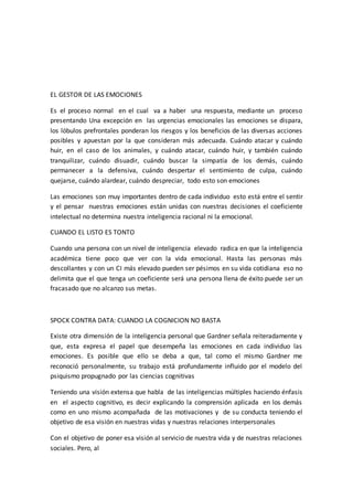 EL GESTOR DE LAS EMOCIONES
Es el proceso normal en el cual va a haber una respuesta, mediante un proceso
presentando Una excepción en las urgencias emocionales las emociones se dispara,
los lóbulos prefrontales ponderan los riesgos y los beneficios de las diversas acciones
posibles y apuestan por la que consideran más adecuada. Cuándo atacar y cuándo
huir, en el caso de los animales, y cuándo atacar, cuándo huir, y también cuándo
tranquilizar, cuándo disuadir, cuándo buscar la simpatía de los demás, cuándo
permanecer a la defensiva, cuándo despertar el sentimiento de culpa, cuándo
quejarse, cuándo alardear, cuándo despreciar, todo esto son emociones
Las emociones son muy importantes dentro de cada individuo esto está entre el sentir
y el pensar nuestras emociones están unidas con nuestras decisiones el coeficiente
intelectual no determina nuestra inteligencia racional ni la emocional.
CUANDO EL LISTO ES TONTO
Cuando una persona con un nivel de inteligencia elevado radica en que la inteligencia
académica tiene poco que ver con la vida emocional. Hasta las personas más
descollantes y con un CI más elevado pueden ser pésimos en su vida cotidiana eso no
delimita que el que tenga un coeficiente será una persona llena de éxito puede ser un
fracasado que no alcanzo sus metas.
SPOCK CONTRA DATA: CUANDO LA COGNICION NO BASTA
Existe otra dimensión de la inteligencia personal que Gardner señala reiteradamente y
que, esta expresa el papel que desempeña las emociones en cada individuo las
emociones. Es posible que ello se deba a que, tal como el mismo Gardner me
reconoció personalmente, su trabajo está profundamente influido por el modelo del
psiquismo propugnado por las ciencias cognitivas
Teniendo una visión extensa que habla de las inteligencias múltiples haciendo énfasis
en el aspecto cognitivo, es decir explicando la comprensión aplicada en los demás
como en uno mismo acompañada de las motivaciones y de su conducta teniendo el
objetivo de esa visión en nuestras vidas y nuestras relaciones interpersonales
Con el objetivo de poner esa visión al servicio de nuestra vida y de nuestras relaciones
sociales. Pero, al
 