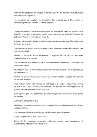 no tratan de escapar de los estados de ánimo negativos. Se deprimen derrumbándose
ante todo por su seguridad
•Las personas que aceptan sus emociones. Son personas que, si bien suelen ser
personas seguras de sí misma. El tipo de respuesta
La persona tiende a centrar minuciosamente su atención en todos los detalles de la
situación o si, por el contrario, afronta esos momentos de ansiedad tratando de
distraerse. Porque el hecho es que estas dos
Actitudes atencionales hacia el peligro tienen consecuencias muy diferentes en la
forma en que la gente
Experimenta sus propias reacciones emocionales. Quienes atienden a los detalles, por
este mismo motivo
Tienden a amplificar inconscientemente la magnitud de sus propias reacciones
(especialmente en el caso de
Que su atención esté despojada de la ecuanimidad que proporciona la conciencia de
uno mismo) con el
Resultado de que sus emociones parecen más intensas. Quienes, por el contrario, se
desconectan y se
Percibir con claridad lo que están sintiendo, también tienden a aceptar pasivamente
sus estados de ánimo
Estar de buen humor y se hallan poco motivados para cambiar su estado de ánimo y
los que, a pesar de su claridad, son proclives a los estados de ánimo negativos y los
aceptan con una actitud de laissez-faire que
Entre aquellas personas deprimidas que están resignadas con la situación en que se
encuentran
EL HOMBRE SIN SENTIMIENTO
Mencionar, se sienten «muy mal» pero no pueden decir exactamente qué tipo de mal
es el que sienten.
Esta confusión básica de sentimientos suele llevarles a una depresión
ELOGIO DE LAS SENSACIONES VISCERALES
Dentro de las emociones personales están nos pueden crear estragos en el
razonamiento, y tomar buenas decisiones
 