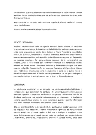 Son decisiones que no pueden tomarse exclusivamente con la razón sino que también
requieren de Las señales intuitivas que nos guían en esos momentos llegan en forma
de impulsos límbicos
Mayor parte de las personas vivimos en una especie de término medio gris, en una
suave montaña rusa
Lo emocional apenas salpicada de ligeros sobresaltos.
IMPACTO PSICOLOGICO:
Poderosa influencia sobre todos los aspectos de la vida de una persona, las emociones
se encuentran en el centro de la existencia; la habilidad del individuo para manejarlas
actúa como un poderoso y parcial de su éxito en el futuro. Teniendo la capacidad de
pensar, de planificar, concentrarse, solventar problemas, tomar decisiones y muchas
otras actividades cognitivas indispensables en la vida pueden verse tal vez favorecidas
por nuestras emociones. Así como estamos cargados de lo emocional de una
persona, junto a su habilidad para controlar y manejar esas tendencias innatas,
proveen los límites de sus capacidades mentales y determinan los logros que podrá
alcanzar en la vida. Y poder triunfar sin tener una frustración a lo largo de su vida con
unas Habilidades emocionales como el entusiasmo, el gusto por lo que se hace o el
optimismo representan unos estímulos ideales para el éxito. De ahí que la inteligencia
emocional constituya la aptitud maestra para la vida y el desenvolvimiento
CONCLUSION:
La inteligencia emocional es un conjunto de destrezas,actitudes,habilidades y
competencias que determinan la conducta de unindividuo,susreacciones,estados
mentales y permite la capacidad de reconocer sus propios sentimientos y los de los
demás,de motivarnos y de manejar adecuadamente las relaciones. la inteligencia
como la capacidad que tenemos los seres humanos de guardar y asimilar información
para poder aprender, reconocer y relacionarnos con los demás.
Ella nos permite controlar todas las actividades que llevamos a cabo y, por ende emitir
las respuestas más adecuadas. Solemos relacionar el significado de inteligencia con
nuestras emociones, por ende, podemos decir que la inteligencia emocional es una
forma de interactuar con el mundo que nos rodea por medio de nuestros sentimientos
, habilidades, entusiasmo, perseverancia, empatía y agilidad mental, entre otros
 