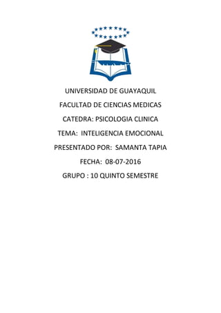 UNIVERSIDAD DE GUAYAQUIL
FACULTAD DE CIENCIAS MEDICAS
CATEDRA: PSICOLOGIA CLINICA
TEMA: INTELIGENCIA EMOCIONAL
PRESENTADO POR: SAMANTA TAPIA
FECHA: 08-07-2016
GRUPO : 10 QUINTO SEMESTRE
 