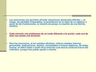  Las emociones nos permiten afrontar situaciones demasiado difíciles — el
riesgo, las pérdidas irreparables, la persistencia en el logro de un objetivo a
pesar de las frustraciones, la relación de pareja, la creación de una familia,
etcétera
 Cada emoción nos predispone de un modo diferente a la acción; cada una de
ellas nos señala una dirección
 Pero las emociones, al ser estados afectivos, indican estados internos
personales, motivaciones, deseos, necesidades e incluso objetivos. De todas
formas, es difícil saber a partir de la emoción cual será la conducta futura del
individuo, aunque nos puede ayudar a intuirla.
 