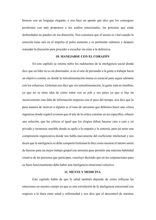 bruscas con un lenguaje elegante, y nos hace un apunte que dice que los conyugues
pesimistas con más propensos a los asaltos emocionales, las personas que están
desbordadas no pueden oír sin distorsión. Nos comunica que el sereno es vital cuando la
emoción tiene raíz en el impulso el pulso aumenta y es pertinente calmarse y después
reanudar la discusión para proceder a escuchar sin estar a la defensiva.
10. MANEJARSE CON EL CORAZÓN
En este capítulo se retoma sobre los rudimentos de la inteligencia social donde
dice que un líder no es un dominador, si no el arte de persuadir a la gente a trabajar hacia
un objetivo común, en donde la retroalimentación mutua es esencial para seguir adelante
con los esfuerzos, Goleman nos dice que sin retroalimentación, la gente está en tinieblas,
ya que no se tiene idea de cómo tratar con su jefe y sus pares ya que si hay un
inconveniente esta falta de información empeora con el paso del tiempo, nos dice que la
peor manera de motivar a alguien es el tono de sarcasmo que debemos hacer una crítica
ingeniosa donde según Levinson que el arte de la crítica consiste en ser especifico, ofrecer
una solución, que las críticas al igual que los elogios deben hacerse cara a cara y en
privado y mostrarse sensible donde se apela a la empatía y la sintonía, para así tener una
comprensión organizativa donde nos habla nuevamente del coeficiente intelectual y nos
dicen que la inteligencia se debe compartir Goleman lo dice como mostrar el talento unión
de fuerzas para un mejor trabajo grupal con armonía para permitir una máxima habilidad
creativa de las personas que participan, concluye diciendo que en las corporaciones para
su buen funcionamiento debe haber una inteligencia emocional colectiva.
11. MENTE Y MEDICINA
Este capítulo habla de que la salud también depende de cómo influyan las
emociones en nuestro cuerpo ya que es una correlación de la inteligencia emocional con
respecto a la línea entre salud y enfermedad y nos dice que el descontrol de nuestras
 