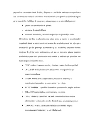 peyorativos con tendencias de desdén y disgusto en cambio los padres que son pacientes
con los errores de sus hijos conciliaban más fácilmente y los padres les evitaba la figura
de la imposición. Hablaban de tres errores más comunes en la paternidad que son:
• Ignorar los sentimientos en general
• Mostrarse demasiado liberal
• Mostrarse desdeñoso, y no sentir respeto por lo que su hijo siente.
El trastorno del hijo es el punto para actuar como u mentor o un entrenador
emocional donde se debe asumir seriamente los sentimientos de los hijos para
entender lo que les preocupa exactamente y así ayudarlo y encontrar formas
positivas de aliviar esos sentimientos, así que es necesario educar nuestros
sentimientos para tener parámetros emocionales y sociales que permitan una
buena disposición con los niños.
• CONFIANZA: el cómo controlar y dominar crea en el niño seguridad
• LA CURIOSIDAD: la sensación de descubrir cosas positivas que
proporcionen placer.
• INTENCIONALIDAD: capacidad de producir un impacto y la
persistencia relacionado a la competencia y ser eficaz.
• AUTOCONTROL: capacidad de modular y dominar las propias acciones
• RELACIÓN: capacidad de comprometerse con otros.
• CAPACIDAD DE COMUNICACIÓN: capacidad de intercambiar
información y sentimientos con los demás lo cual genera compromiso.
• COOPERATIVIDAD: es la capacidad de equilibrar las propias
necesidades con los demás y la actividad grupal.
 
