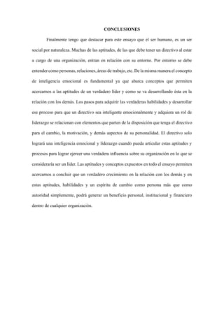 CONCLUSIONES
Finalmente tengo que destacar para este ensayo que el ser humano, es un ser
social por naturaleza. Muchas de las aptitudes, de las que debe tener un directivo al estar
a cargo de una organización, entran en relación con su entorno. Por entorno se debe
entender como personas, relaciones, áreas de trabajo, etc. De la misma manera el concepto
de inteligencia emocional es fundamental ya que abarca conceptos que permiten
acercarnos a las aptitudes de un verdadero líder y como se va desarrollando ésta en la
relación con los demás. Los pasos para adquirir las verdaderas habilidades y desarrollar
ese proceso para que un directivo sea inteligente emocionalmente y adquiera un rol de
liderazgo se relacionan con elementos que parten de la disposición que tenga el directivo
para el cambio, la motivación, y demás aspectos de su personalidad. El directivo solo
logrará una inteligencia emocional y liderazgo cuando pueda articular estas aptitudes y
procesos para lograr ejercer una verdadera influencia sobre su organización en lo que se
consideraría ser un líder. Las aptitudes y conceptos expuestos en todo el ensayo permiten
acercarnos a concluir que un verdadero crecimiento en la relación con los demás y en
estas aptitudes, habilidades y un espíritu de cambio como persona más que como
autoridad simplemente, podrá generar un beneficio personal, institucional y financiero
dentro de cualquier organización.
 