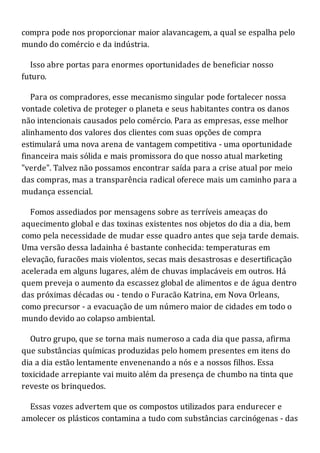 compra pode nos proporcionar maior alavancagem, a qual se espalha pelo
mundo do comércio e da indústria.
Isso abre portas para enormes oportunidades de beneficiar nosso
futuro.
Para os compradores, esse mecanismo singular pode fortalecer nossa
vontade coletiva de proteger o planeta e seus habitantes contra os danos
não intencionais causados pelo comércio. Para as empresas, esse melhor
alinhamento dos valores dos clientes com suas opções de compra
estimulará uma nova arena de vantagem competitiva - uma oportunidade
financeira mais sólida e mais promissora do que nosso atual marketing
"verde". Talvez não possamos encontrar saída para a crise atual por meio
das compras, mas a transparência radical oferece mais um caminho para a
mudança essencial.
Fomos assediados por mensagens sobre as terríveis ameaças do
aquecimento global e das toxinas existentes nos objetos do dia a dia, bem
como pela necessidade de mudar esse quadro antes que seja tarde demais.
Uma versão dessa ladainha é bastante conhecida: temperaturas em
elevação, furacões mais violentos, secas mais desastrosas e desertificação
acelerada em alguns lugares, além de chuvas implacáveis em outros. Há
quem preveja o aumento da escassez global de alimentos e de água dentro
das próximas décadas ou - tendo o Furacão Katrina, em Nova Orleans,
como precursor - a evacuação de um número maior de cidades em todo o
mundo devido ao colapso ambiental.
Outro grupo, que se torna mais numeroso a cada dia que passa, afirma
que substâncias químicas produzidas pelo homem presentes em itens do
dia a dia estão lentamente envenenando a nós e a nossos filhos. Essa
toxicidade arrepiante vai muito além da presença de chumbo na tinta que
reveste os brinquedos.
Essas vozes advertem que os compostos utilizados para endurecer e
amolecer os plásticos contamina a tudo com substâncias carcinógenas - das
 