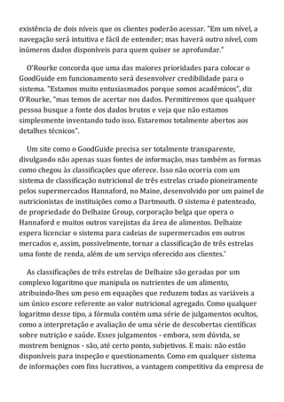 existência de dois níveis que os clientes poderão acessar. "Em um nível, a
navegação será intuitiva e fácil de entender; mas haverá outro nível, com
inúmeros dados disponíveis para quem quiser se aprofundar."
O'Rourke concorda que uma das maiores prioridades para colocar o
GoodGuide em funcionamento será desenvolver credibilidade para o
sistema. "Estamos muito entusiasmados porque somos acadêmicos", diz
O'Rourke, "mas temos de acertar nos dados. Permitiremos que qualquer
pessoa busque a fonte dos dados brutos e veja que não estamos
simplesmente inventando tudo isso. Estaremos totalmente abertos aos
detalhes técnicos".
Um site como o GoodGuide precisa ser totalmente transparente,
divulgando não apenas suas fontes de informação, mas também as formas
como chegou às classificações que oferece. Isso não ocorria com um
sistema de classificação nutricional de três estrelas criado pioneiramente
pelos supermercados Hannaford, no Maine, desenvolvido por um painel de
nutricionistas de instituições como a Dartmouth. O sistema é patenteado,
de propriedade do Delhaize Group, corporação belga que opera o
Hannaford e muitos outros varejistas da área de alimentos. Delhaize
espera licenciar o sistema para cadeias de supermercados em outros
mercados e, assim, possivelmente, tornar a classificação de três estrelas
uma fonte de renda, além de um serviço oferecido aos clientes.'
As classificações de três estrelas de Delhaize são geradas por um
complexo logaritmo que manipula os nutrientes de um alimento,
atribuindo-lhes um peso em equações que reduzem todas as variáveis a
um único escore referente ao valor nutricional agregado. Como qualquer
logaritmo desse tipo, a fórmula contém uma série de julgamentos ocultos,
como a interpretação e avaliação de uma série de descobertas científicas
sobre nutrição e saúde. Esses julgamentos - embora, sem dúvida, se
mostrem benignos - são, até certo ponto, subjetivos. E mais: não estão
disponíveis para inspeção e questionamento. Como em qualquer sistema
de informações com fins lucrativos, a vantagem competitiva da empresa de
 