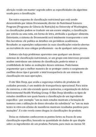 aferição reside em manter segredo sobre as especificidades do algoritmo
usado para a classificação.
Em outro esquema de classificação nutricional que está sendo
desenvolvido por Adam Drewnowski, diretor do Nutritional Sciences
Program (Programa de Ciência da Nutrição) na University of Washington,
as classificações podem se traduzir em um escore simples, a classificação
por estrela ou uma nota, em forma de letra, atribuída a qualquer alimento.
Entretanto, o sistema de Drewnowski será totalmente transparente e sem
fins lucrativos: ele publica os detalhes em periódicos acadêmicos.
Resultado: as suposições subjacentes às suas classificações estarão abertas
ao escrutínio de seus colegas profissionais - ou de qualquer outra pessoa.
Embora não haja problemas aparentes com qualquer um desses
sistemas de classificação nutricionais, se um grupo com interesses pessoais
ocultos controlasse um sistema de classificação, poderia minar a
credibilidade de todas as avaliações desses sistemas. Poderíamos
argumentar que a melhor maneira de se proteger contra o surgimento de
conflitos desse tipo é garantir a total transparência de um sistema de
classificação em suas operações.
O site Skin Deep, que avalia a segurança relativa de produtos de
cuidados pessoais, é um modelo de transparência operacional. Para início
de conversa, o site não esconde quem o patrocina, a organização de defesa
Environmental Health Working Group. O Skin Deep identifica os tipos de
estudos científicos nos quais baseia a classificação de um ingrediente
específico - por exemplo: "um ou mais estudos mostram a formação de
tumores com a utilização de doses elevadas da substância" ou "um ou mais
testes in vitro em células de mamíferos mostram resultados positivos para
mutações". E o site revela como chegou às classificações do produto.
Deixa os visitantes conhecerem os pontos fortes ou fracos de uma
classificação específica, baseada na quantidade de dados de que dispõe
sobre os ingredientes de um produto. Portanto, para mais ou menos 50
 