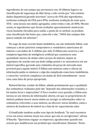 ingredientes de um xampu que permanece nos 10 últimos lugares na
classificação de segurança da Skin Deep, o site revela que "não existem
dados disponíveis/grande incerteza" acerca de 93% dos ingredientes,
nenhuma avaliação do FDA para 89%, nenhuma avaliação do setor para
45% - uma lacuna nos dados agregados, como relata o site, de 80%. Mesmo
assim, os ingredientes que foram avaliados aparentemente mostraram
riscos bastante elevados para saúde, a ponto de se atribuir ao produto
uma classificação tão baixa que, como diz o site, "100% dos xampus têm
pouco cuidado em informar".
No auge do mais recente boom imobiliário, um site intitulado Zillow. com
começou a atrair possíveis compradores e vendedores americanos de
imóveis a um índice de 4 milhões por mês. O Zillow.com recorreu a um
complexo logaritmo de inteligência artificial que examinava uma
quantidade imensa de dados sobre preços de imóveis, depois os
organizava de acordo com um dado código postal e se concentrava em um
imóvel específico, gerando uma estimativa do preço de mercado mais
provável para aquele imóvel. O Zillow.com mostrou como a ciência da
informação podia se misturar a algo tão complicado como bens imobiliários
e converter variáveis complexas em dados de fácil entendimento - nesse
caso, uma faixa de preço apropriada.
Richard Barton, criador do Zillow, admite prontamente que a qualidade
das estimativas realizadas pelo site "depende das informações reunidas, e
há muitos furos e imprecisões".4 Para resolver essa questão, o Zillow.com
tornou-se um sistema de informações aberto, em que os proprietários de
imóveis podiam inserir novos dados ou corrigir as informações sobre as
estimativas referentes a seus imóveis, ou oferecer novos detalhes, como o
número de banheiros do imóvel ou o fato de ter aquecimento solar.
O GoodGuide também acolhe esse tipo de feedback. "Se você encontrar
erros em nosso sistema, basta nos avisar que nós os corrigiremos", afirma
O'Rourke. "Queremos engajar as empresas; agradecemos quando nos
avisam que modificaram um produto que classificamos. Dizemos: 'Envie-
 