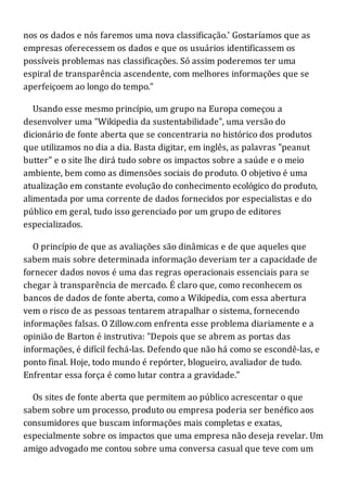 nos os dados e nós faremos uma nova classificação.' Gostaríamos que as
empresas oferecessem os dados e que os usuários identificassem os
possíveis problemas nas classificações. Só assim poderemos ter uma
espiral de transparência ascendente, com melhores informações que se
aperfeiçoem ao longo do tempo."
Usando esse mesmo princípio, um grupo na Europa começou a
desenvolver uma "Wikipedia da sustentabilidade", uma versão do
dicionário de fonte aberta que se concentraria no histórico dos produtos
que utilizamos no dia a dia. Basta digitar, em inglês, as palavras "peanut
butter" e o site lhe dirá tudo sobre os impactos sobre a saúde e o meio
ambiente, bem como as dimensões sociais do produto. O objetivo é uma
atualização em constante evolução do conhecimento ecológico do produto,
alimentada por uma corrente de dados fornecidos por especialistas e do
público em geral, tudo isso gerenciado por um grupo de editores
especializados.
O princípio de que as avaliações são dinâmicas e de que aqueles que
sabem mais sobre determinada informação deveriam ter a capacidade de
fornecer dados novos é uma das regras operacionais essenciais para se
chegar à transparência de mercado. É claro que, como reconhecem os
bancos de dados de fonte aberta, como a Wikipedia, com essa abertura
vem o risco de as pessoas tentarem atrapalhar o sistema, fornecendo
informações falsas. O Zillow.com enfrenta esse problema diariamente e a
opinião de Barton é instrutiva: "Depois que se abrem as portas das
informações, é difícil fechá-las. Defendo que não há como se escondê-las, e
ponto final. Hoje, todo mundo é repórter, blogueiro, avaliador de tudo.
Enfrentar essa força é como lutar contra a gravidade."
Os sites de fonte aberta que permitem ao público acrescentar o que
sabem sobre um processo, produto ou empresa poderia ser benéfico aos
consumidores que buscam informações mais completas e exatas,
especialmente sobre os impactos que uma empresa não deseja revelar. Um
amigo advogado me contou sobre uma conversa casual que teve com um
 