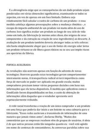 E a abrangência exige que as consequências do um dado produto sejam
ponderadas em várias dimensões significativas, examinando-se todos os
aspectos, em vez de apenas em um foco limitado. Embora seja
relativamente fácil calcular o rastro de carbono de um produto - e essa
medida satisfaça algumas preocupações sobre a mudança climática -, o
escopo do impacto ambiental de um produto vai muito além do uso de
carbono. Isso significa avaliar um produto ao longo de seu ciclo de vida
como um todo, da fabricação (e mesmo antes disso, das origens de seus
componentes e da extração ou criação de seus ingredientes) ao descarte. A
avaliação de um produto também deveria abranger todas as três esferas:
não basta simplesmente alegar que o uso de fontes de energia solar torna
um produto virtuoso se ele libera gases tóxicos ou se seu uso impõe riscos
aos operários da fábrica.
FOFOCA ACELERADA
As revoluções não ocorrem apenas em função do advento de novas
tecnologias. Ocorrem quando essas tecnologias geram comportamentos
inteiramente novos. A transparência radical só terá importância como
força de mercado se puder ser aplicada em grande escala; muitos
compradores precisam tomar várias pequenas decisões com base nas
informações que ela torna disponíveis. À medida que aplicativos como o
GoodGuide forem disponibilizados on-line, o custo da obtenção de
informações além daquelas que o vendedor apresenta será
espetacularmente reduzido.
A rede social transforma a reação de um único comprador a um produto
em uma força que poderia dar início a um boicote ou uma calmaria para o
fabricante. "Essas redes aceleram a transmissão de informações de uma
maneira que jamais vimos antes", declarou Shirky. "Muitos dos
comentários que as empresas recebem vêm de grupos de usuários. A ideia
é de que outras pessoas estão tão zangadas quanto eu - você está agindo
em nome de centenas de consumidores. As conversas paralelas sobre sua
 