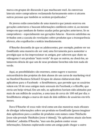 marca em grupos de discussão é que machucam você. As conversas
laterais entre compradores reclamando furiosamente entre si atraem
outras pessoas que também se sentem prejudicadas."
Os jovens estão conectados de uma maneira que jamais ocorreu em
gerações anteriores e buscam informações confiáveis entre si, ao mesmo
tempo em que zombam de fontes usadas pelas gerações anteriores. Se os
compradores - especialmente nas gerações futuras - ficarem satisfeitos ou
irritados com a cascata de revelações sobre produtos que a transparência
oferece, eles espalharão a notícia imediatamente.
O'Rourke desconfia de que os adolescentes, por exemplo, podem ver no
GoodGuide uma maneira de ser cool, uma ferramenta para aumentar o
prestígio que os faz impressionar os amigos, por saberem que skate ou
videogame é um produto "mais verde" do que os outros, ou chocá-los, ao
tomarem ciência de que um de seus produtos favoritos não tem nada de
verde.
Aqui, as possibilidades são enormes, como sugere o sucesso
extraordinário dos projetos de dois alunos de um curso de marketing viral
na Stanford Business School.5 Grupos de alunos elaboraram dois
aplicativos para o Facebook - o SendHotness, que permite que os usuários
votem em 10 de seus amigos mais sensuais do Facebook, e o KissMe, que
envia um beijo virtual. Em um mês, os aplicativos haviam sido adotados por
mais de um milhão de usuários, a uma taxa de cerca de 100 mil por dia; o
SendHotness atingiu a marca de mais de dois milhões de usuários em três
meses.
Dara O'Rourke vê essa rede viral como um das maneiras mais eficazes
de divulgar informações sobre um produto no GoodGuide (posso imaginar
dois aplicativos para a análise de produtos com nomes como ThisSucks
[esse não prestale ThisRules [esse é ótimo]). "Os aplicativos atuais são bem
bobinhos", admitiu O'Rourke, "mas um dia podem conter essas
informações. Estamos explorando como um amigo pode chegar a outro
 