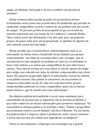 amigo, ad infinitum. Você pode ir de zero a milhões em questão de
semanas."
Shirky continua cético quanto ao poder de permanência dessas
transmissões virais, como uma característica do GoodGuide que permite ao
comprador compartilhar os prós e contras de um produto com um círculo
de amigos. "As pessoas partem do pressuposto de que os círculos de
amizade aumentam, por isso vamos de 10 a milhares", comenta Shirky.
"Mas a maior parte das informações é de alto valor para um pequeno
grupo e de pouco valor para um grupo grande; as opiniões de alguém em
uma amizade casual não irão longe."
Shirky acredita que a transparência radical importará mais se as
informações de fontes como o GoodGuide forem adotadas por grupos
comprometidos - um clube de ecocompradores, por exemplo - que se
concentrem em uma categoria de produtos de cada vez e transmitam as
boas e más notícias a os outros que compartilhem de seus interesses e
valores. "Esse tipo de serviço será mais eficaz se não for apenas de amigo
para amigo, mas colocado nas mãos de ativistas comprometidos com o bem
maior. Um pequeno grupo pode digerir as informações e passá-las adiante
a um público enorme. Eles podem se concentrar em um produto ou
categoria, como sabão em pó, de cada vez, enquanto outros grupos
comprometidos poderiam se reunir, compartilhar quais são as marcas
menos tóxicas e agir de acordo com essas informações."
Um objetivo explícito do GoodGuide é servir como catalisador para
comunidades de pessoas que se importam com os mesmos problemas e
que estão unidas no uso dessas informações para promover mudanças. "Os
consumidores ativistas podem ir ao YouTube e dizer: "Somos o grupo Mães
que protestam contra o uso de ftalatos", diz Dara O'Rourke. "Ou um cliente
leal poderia dizer à empresa: adoro o produto de vocês e quero continuar
a usá-lo, mas por que ele contém esse ingrediente carcinógeno?"
Talvez os mais dispostos a empregar essa estratégia seja a grande
 