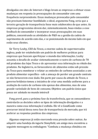 divulgadas em sites de Internet e blogs levam as empresas a efetuar essas
mudanças em resposta às preocupações do consumidor com uma
frequência surpreendente. Essas mudanças provocadas pelo consumidor
não precisam fomentar hostilidade; o ideal, argumenta Fong, seria que a
terceira geração de transparência fosse mais colaborativa do que antes. As
empresas progressistas devem dar, sistematicamente, boas-vindas a esse
feedback do consumidor e incorporar essas preocupações em suas
políticas, concentrando as atividades de P&D ou a gestão da cadeia de
suprimentos de acordo com elas, e se posicionando do mesmo lado em que
estão seus clientes.
Sir Terry Leahy, CEO da Tesco, a enorme cadeia de supermercados
inglesa, pode ter estabelecido um padrão de melhores práticas para
empresas que buscam aperfeiçoar o mundo das informações. Leahy
assumiu o desafio de avaliar sistematicamente o rastro de carbono de 70
mil produtos das lojas Tesco e de apresentar essa informação no rótulo dos
produtos. Na Inglaterra, os fornecedores de alimentos estão sob pressão
da Tesco para monitorar e relatar as emissões de carbono associadas a um
produto alimentar específico - sob a ameaça de perder um grande contrato
se não fornecerem esse dado. Em parte por causa da atitude da Tesco, o
governo britânico tomou a iniciativa de criar uma medida uniforme para a
avaliação do rastro de carbono não apenas dos alimentos, mas de uma
grande variedade de bens de consumo. Objetivo: um padrão único que
possa ser adotado no mundo inteiro.8
Fong prevê, para a próxima fase da transferência, que os consumidores
controlarão as decisões sobre os tipos de informação divulgados e a
maneira como essa informação é exibida. Ele vê o GoodGuide como
precursor inicial dessa nova fase de transparência do mercado, que irá
acelerar as respostas positivas das empresas.
Algumas empresas já estão exercendo essa pressão sobre outras. Ao
adquirir uma bandeja do iogurte Stonyfield, um amigo meu encontrou a
seguinte mensagem na embalagem: "Combata a mudança climática em
 