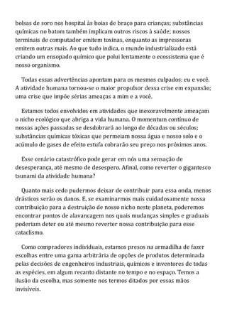 bolsas de soro nos hospital às boias de braço para crianças; substâncias
químicas no batom também implicam outros riscos à saúde; nossos
terminais de computador emitem toxinas, enquanto as impressoras
emitem outras mais. Ao que tudo indica, o mundo industrializado está
criando um ensopado químico que polui lentamente o ecossistema que é
nosso organismo.
Todas essas advertências apontam para os mesmos culpados: eu e você.
A atividade humana tornou-se o maior propulsor dessa crise em expansão;
uma crise que impõe sérias ameaças a mim e a você.
Estamos todos envolvidos em atividades que inexoravelmente ameaçam
o nicho ecológico que abriga a vida humana. O momentum contínuo de
nossas ações passadas se desdobrará ao longo de décadas ou séculos;
substâncias químicas tóxicas que permeiam nossa água e nosso solo e o
acúmulo de gases de efeito estufa cobrarão seu preço nos próximos anos.
Esse cenário catastrófico pode gerar em nós uma sensação de
desesperança, até mesmo de desespero. Afinal, como reverter o gigantesco
tsunami da atividade humana?
Quanto mais cedo pudermos deixar de contribuir para essa onda, menos
drásticos serão os danos. E, se examinarmos mais cuidadosamente nossa
contribuição para a destruição de nosso nicho neste planeta, poderemos
encontrar pontos de alavancagem nos quais mudanças simples e graduais
poderiam deter ou até mesmo reverter nossa contribuição para esse
cataclismo.
Como compradores individuais, estamos presos na armadilha de fazer
escolhas entre uma gama arbitrária de opções de produtos determinada
pelas decisões de engenheiros industriais, químicos e inventores de todas
as espécies, em algum recanto distante no tempo e no espaço. Temos a
ilusão da escolha, mas somente nos termos ditados por essas mãos
invisíveis.
 