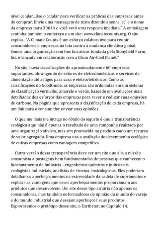 nível celular...Use o celular para verificar as práticas das empresas antes
de comprar. Envie uma mensagem de texto dizendo apenas 'cc' e o nome
da empresa para 30644 e você verá uma resposta imediata." A embalagem
continha também o endereço e um site: www.climatecounts.org. O site
explica: "A Climate Counts é um esforço colaborativo para reunir
consumidores e empresas na luta contra a mudança climática global.
Somos uma organização sem fins lucrativos fundada pela Stonyfield Farm,
Inc. e lançada em colaboração com a Clean Air-Cool Planet."
No site, havia classificações de aproximadamente 60 empresas
importantes, abrangendo de setores de eletrodomésticos e serviços de
alimentação até artigos para casa e eletroeletrônicos. Como as
classificações do GoodGuide, as empresas são ordenadas em um sistema
de classificação vermelho, amarelo e verde, baseado em avaliações mais
detalhadas dos esforços das empresas para rever e reduzir suas emissões
de carbono. Na página que apresenta a classificação de cada empresa, há
um link para o consumidor enviar suas opiniões.
O que me mais me intriga no rótulo do iogurte é que a transparência
ecológica aqui não é apenas o resultado de uma campanha realizada por
uma organização ativista, mas sim promovida no produto como um recurso
de valor agregado. Uma empresa usa a avaliação do desempenho ecológico
de outras empresas como vantagem competitiva.
Outra versão dessa transparência deve ser um site que alia a missão
consumista a postagens bem fundamentadas de pessoas que conhecem o
funcionamento da indústria - engenheiros químicos e industriais,
ecologistas industriais, analistas de sistema, toxicologistas. Eles poderiam
detalhar os aperfeiçoamentos na extremidade da cadeia de suprimentos e
explicar as vantagens que esses aperfeiçoamentos proporcionam aos
produtos que desenvolvem. Um site desse tipo atrairia não apenas os
consumidores, mas também os formadores de opinião do mundo do varejo
e do mundo industrial que desejam aperfeiçoar seus produtos.
Exploraremos o protótipo desse site, o Earthster, no Capítulo 14.
 