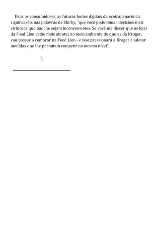 Para os consumidores, as futuras fontes digitais da ecotransparência
significarão, nas palavras de Shirky, "que você pode tomar decisões mais
virtuosas que não lhe sejam inconvenientes. Se você me disser que as lojas
da Food Lion estão mais atentas ao meio ambiente do que as da Kroger,
vou passar a comprar na Food Lion - e isso pressionará a Kroger a adotar
medidas que lhe permitam competir no mesmo nível".
 