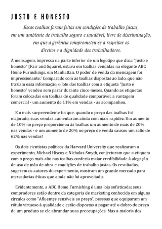 A mensagem, impressa na parte inferior de um logotipo que dizia "Justo e
honesto" [Fair and Squarel, estava em toalhas vendidas na elegante ABC
Home Furnishings, em Manhattan. O poder de venda da mensagem foi
impressionante.' Comparado com as toalhas dispostas ao lado, que não
traziam essa informação, o lote das toalhas com a etiqueta "Justo e
honesto" vendeu sem parar durante cinco meses. Quando as etiquetas
foram colocadas em toalhas de qualidade comparável, a vantagem
comercial - um aumento de 11% em vendas - as acompanhou.
E o mais surpreendente foi que, quando o preço das toalhas foi
majorado, suas vendas aumentaram ainda com mais rapidez. Um aumento
de 10% no preço proporcionou às toalhas um aumento de mais de 20%
nas vendas - e um aumento de 20% no preço de venda causou um salto de
62% nas vendas!
Os dois cientistas políticos da Harvard University que realizaram o
experimento, Michael Hiscox e Nicholas Smyth, conjecturam que a etiqueta
com o preço mais alto nas toalhas conferiu maior credibilidade à alegação
de uso de mão de obra e condições de trabalho justas. Os resultados,
sugerem os autores do experimento, mostram um grande mercado para
mercadorias éticas que ainda não foi aproveitado.
Evidentemente, a ABC Home Furnishing é uma loja sofisticada; seus
compradores estão dentro da categoria de marketing conhecida em alguns
círculos como "Afluentes sensíveis ao preço", pessoas que equiparam um
rótulo virtuoso à qualidade e estão dispostas a pagar até o dobro do preço
de um produto se ele abrandar suas preocupações. Mas a maioria dos
 