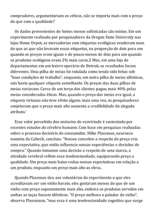 compradores, argumentariam os céticos, não se importa mais com o preço
do que com a qualidade?
Os dados provenientes de fontes menos sofisticadas são mistos. Em um
experimento realizado por pesquisadores da Oregon State University nas
lojas Home Depot, as mercadorias com etiquetas ecológicas venderam mais
do que as que não levavam essas etiquetas, na proporção de dois para um
quando os preços eram iguais e de pouco menos de dois para um quando
os produtos ecológicos eram 2% mais caros.2 Mas, em uma loja de
departamentos em um bairro operário de Detroit, os resultados foram
diferentes. Uma pilha de meias foi rotulada como tendo sido feitas sob
"boas condições de trabalho", enquanto, em outra pilha de meias idênticas,
não havia qualquer etiqueta semelhante. Os preços das duas pilhas de
meias variavam. Cerca de um terço dos clientes pagou mais 40% pelas
meias consideradas éticas. Mas, quando o preço das meias era igual, a
etiqueta virtuosa não teve efeito algum; mais uma vez, os pesquisadores
conjeturam que o preço mais alto aumenta a credibilidade do alegado
atributo.'
Esse valor percebido dos anúncios de ecovirtude é sustentado por
recentes estudos do cérebro humano. Com base em pesquisas realizadas
sobre o processo decisório do consumidor, Hilke Plassman, neuroeco
nomista da Caltech, concluiu: "Nossos conceitos a respeito do preço cria
uma expectativa, que então influencia nossas experiências e decisões de
compra." Quando tomamos uma decisão a respeito de uma marca, a
atividade cerebral reflete essa tendenciosidade, equiparando preço a
qualidade. Um preço mais baixo reduz nossas expectativas em relação a
um produto, enquanto um preço mais alto as eleva.
Quando Plassman deu aos voluntários do experimento o que eles
acreditavam ser um vinho barato, eles gostaram menos do que de um
vinho com preço supostamente mais alto, embora os produtos servidos em
ambas as taças fossem idênticos. "O preço melhora o paladar do vinho",
observa Plassmann, "mas essa é uma tendenciosidade cognitiva que surge
 